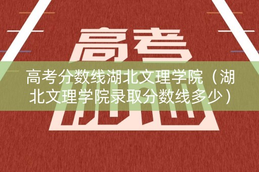 高考分数线湖北文理学院（湖北文理学院录取分数线多少）