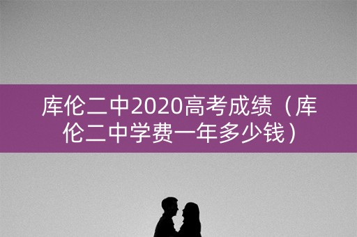 库伦二中2020高考成绩（库伦二中学费一年多少钱）