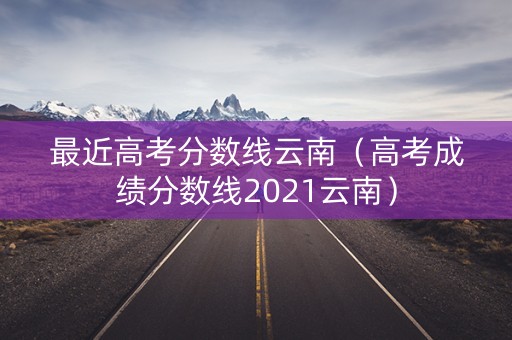 最近高考分数线云南（高考成绩分数线2021云南）