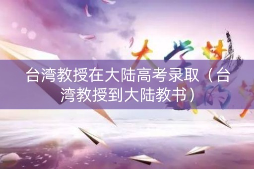 台湾教授在大陆高考录取（台湾教授到大陆教书）