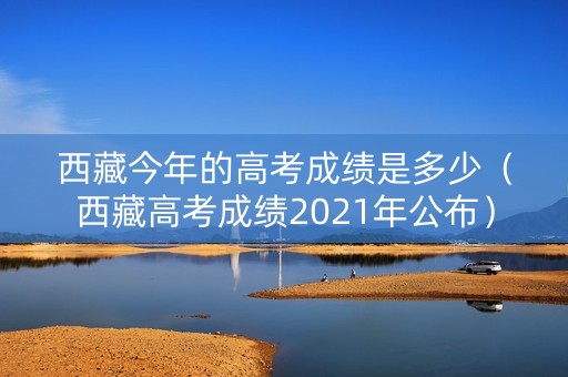 西藏今年的高考成绩是多少（西藏高考成绩2021年公布）
