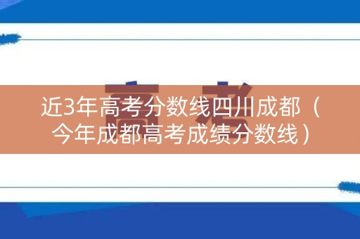 近3年高考分数线四川成都（今年成都高考成绩分数线）