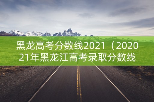 黑龙高考分数线2021（202021年黑龙江高考录取分数线）