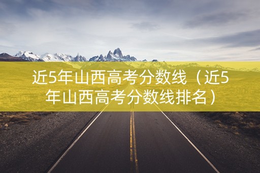 近5年山西高考分数线（近5年山西高考分数线排名）