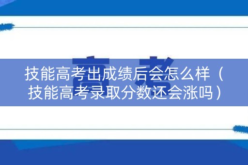 技能高考出成绩后会怎么样（技能高考录取分数还会涨吗）