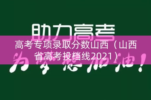 高考专项录取分数山西（山西省高考投档线2021）