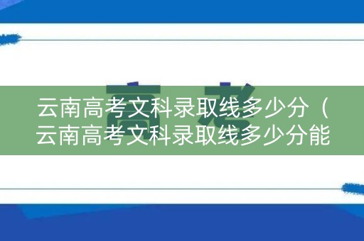 云南高考文科录取线多少分（云南高考文科录取线多少分能上）