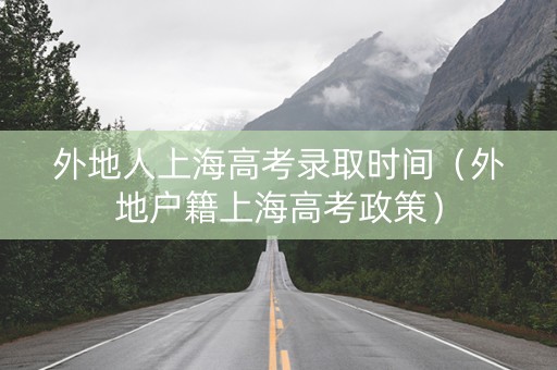 外地人上海高考录取时间（外地户籍上海高考政策）