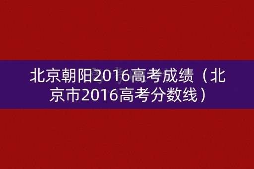 北京朝阳2016高考成绩（北京市2016高考分数线）