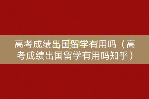 高考成绩出国留学有用吗（高考成绩出国留学有用吗知乎）