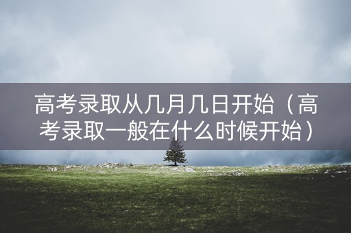 高考录取从几月几日开始（高考录取一般在什么时候开始）
