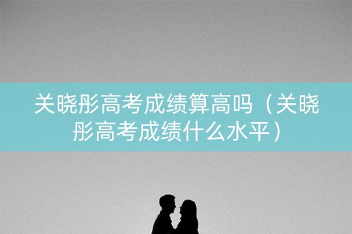 关晓彤高考成绩算高吗（关晓彤高考成绩什么水平）