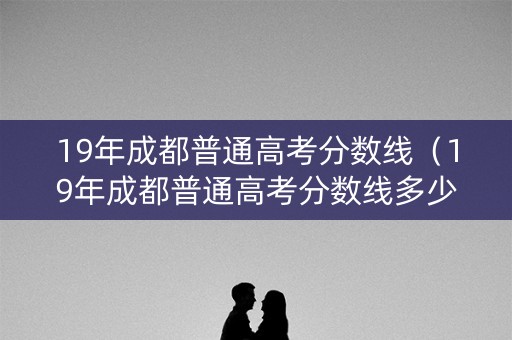 19年成都普通高考分数线（19年成都普通高考分数线多少）