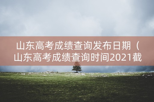 山东高考成绩查询发布日期（山东高考成绩查询时间2021截止时间）