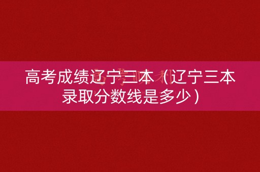 高考成绩辽宁三本（辽宁三本录取分数线是多少）