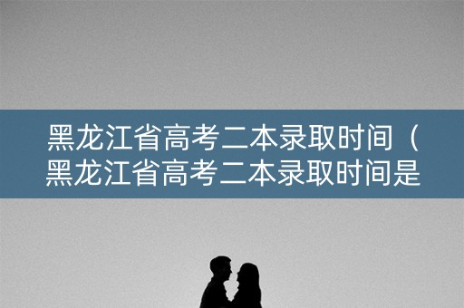 黑龙江省高考二本录取时间（黑龙江省高考二本录取时间是多少）