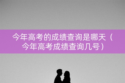 今年高考的成绩查询是哪天（今年高考成绩查询几号）