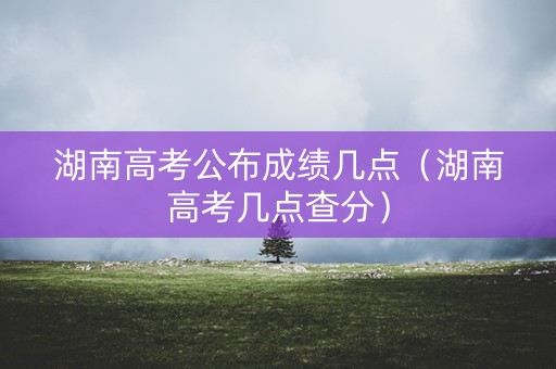 湖南高考公布成绩几点（湖南高考几点查分）