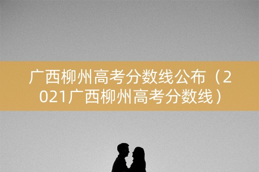 广西柳州高考分数线公布（2021广西柳州高考分数线）
