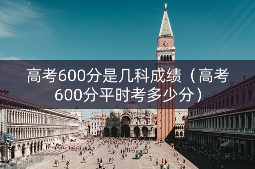 高考600分是几科成绩（高考600分平时考多少分）