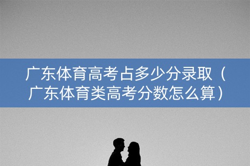 广东体育高考占多少分录取（广东体育类高考分数怎么算）