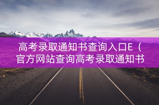 高考录取通知书查询入口E（官方网站查询高考录取通知书）