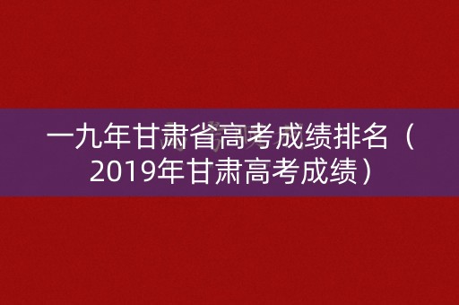 一九年甘肃省高考成绩排名（2019年甘肃高考成绩）