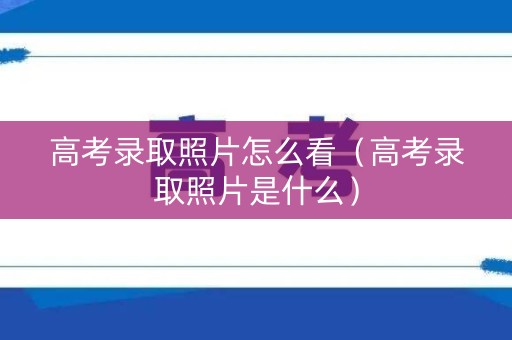 高考录取照片怎么看（高考录取照片是什么）