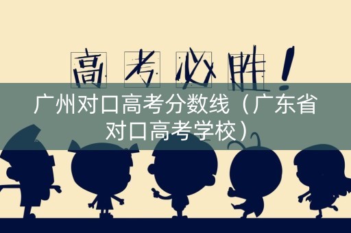 广州对口高考分数线（广东省对口高考学校）