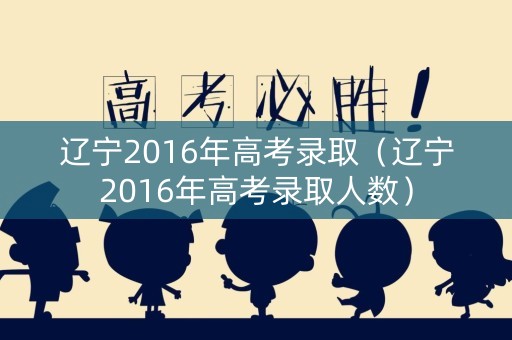 辽宁2016年高考录取（辽宁2016年高考录取人数）