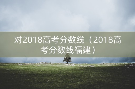 对2018高考分数线（2018高考分数线福建）