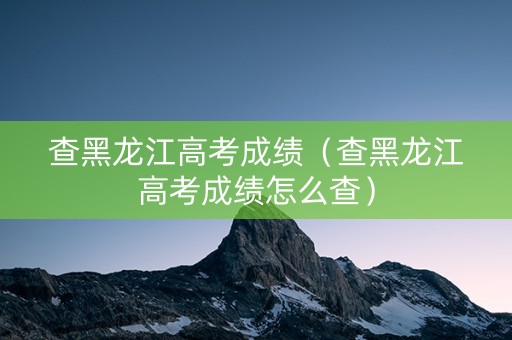 查黑龙江高考成绩（查黑龙江高考成绩怎么查）