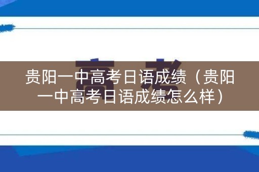 贵阳一中高考日语成绩（贵阳一中高考日语成绩怎么样）