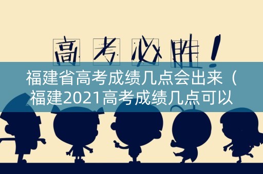 福建省高考成绩几点会出来（福建2021高考成绩几点可以查询）