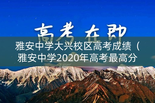 雅安中学大兴校区高考成绩（雅安中学2020年高考最高分）