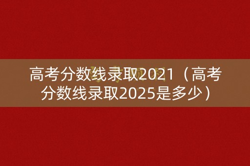 高考分数线录取2021（高考分数线录取2025是多少）