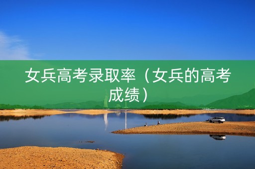 女兵高考录取率（女兵的高考成绩）