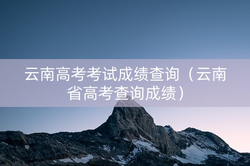 云南高考考试成绩查询（云南省高考查询成绩）
