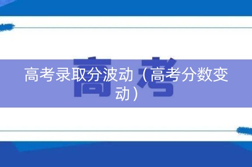 高考录取分波动（高考分数变动）