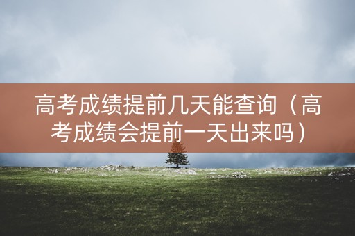 高考成绩提前几天能查询（高考成绩会提前一天出来吗）