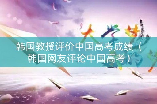 韩国教授评价中国高考成绩（韩国网友评论中国高考）