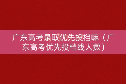 广东高考录取优先投档嘛（广东高考优先投档线人数）