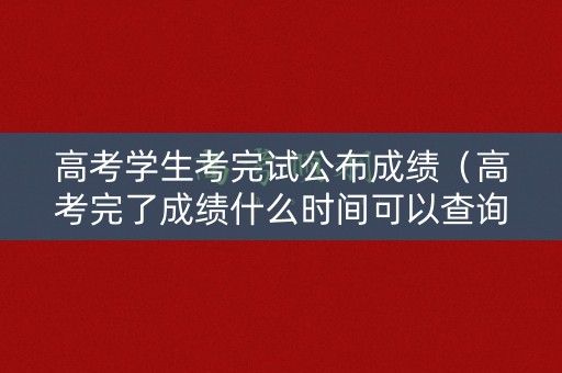 高考学生考完试公布成绩（高考完了成绩什么时间可以查询）