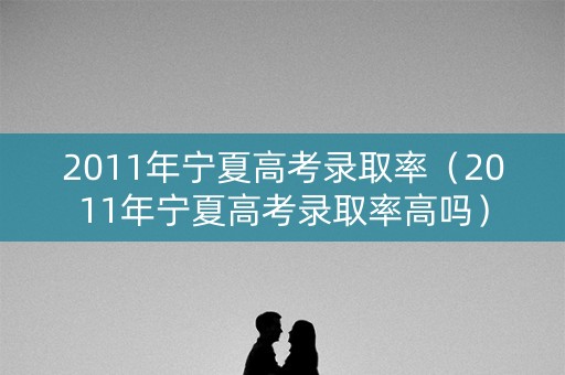 2011年宁夏高考录取率（2011年宁夏高考录取率高吗）