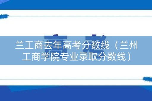 兰工商去年高考分数线（兰州工商学院专业录取分数线）