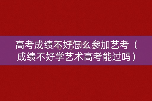 高考成绩不好怎么参加艺考（成绩不好学艺术高考能过吗）
