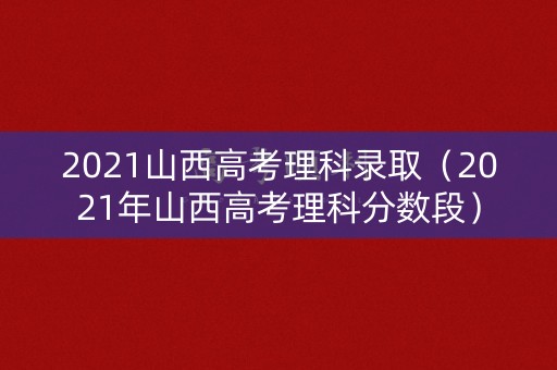 2021山西高考理科录取（2021年山西高考理科分数段）