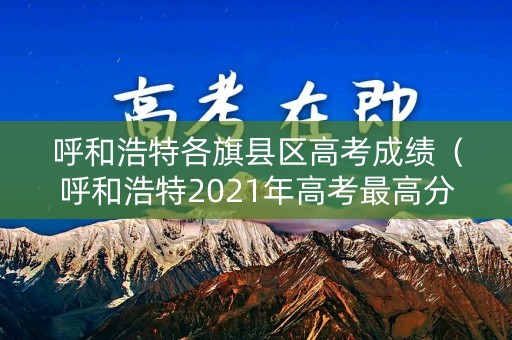 呼和浩特各旗县区高考成绩（呼和浩特2021年高考最高分）