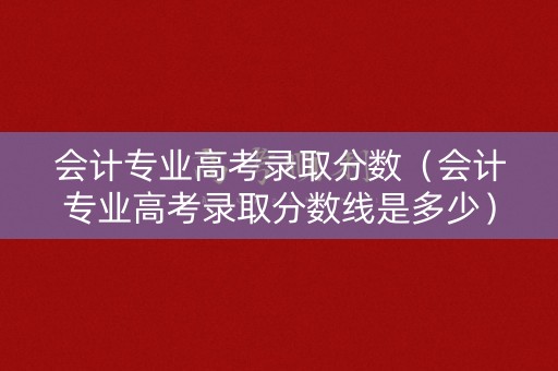 会计专业高考录取分数（会计专业高考录取分数线是多少）