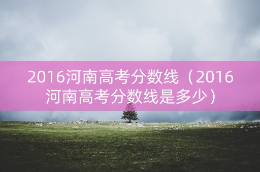 2016河南高考分数线（2016河南高考分数线是多少）